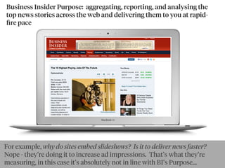 Business Insider Purpose: aggregating, reporting, and analysing the
top news stories across the web and delivering them to you at rapid-
ﬁre pace
By goldbergBy Ewan McIntosh
For example, why do sites embed slideshows? Is it to deliver news faster?
Nope - they’re doing it to increase ad impressions. That’s what they’re
measuring, in this case it’s absolutely not in line with BI’s Purpose...
 