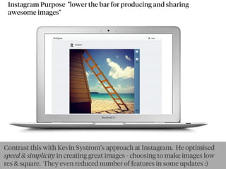 Instagram Purpose  "lower the bar for producing and sharing
awesome images"
By goldbergBy Ewan McIntosh
Contrast this with Kevin Systrom’s approach at Instagram. He optimised
speed & simplicity in creating great images - choosing to make images low
res & square. They even reduced number of features in some updates :)
 