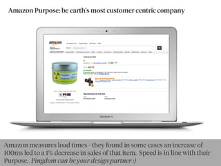 Amazon Purpose: be earth's most customer centric company
By goldbergBy Ewan McIntosh
Amazon measures load times - they found in some cases an increase of
100ms led to a 1% decrease in sales of that item. Speed is in line with their
Purpose. Pingdom can be your design partner :)
 