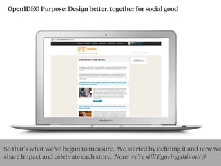 OpenIDEO Purpose: Design better, together for social good
So that’s what we’ve begun to measure. We started by deﬁning it and now we
share Impact and celebrate each story. Note: we’re still ﬁguring this out :)
 