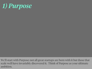1) Purpose
We’ll start with Purpose: not all great startups are born with it but those that
scale well have invariably discovered it. Think of Purpose as your ultimate
ambition.
 