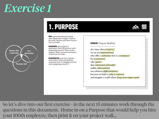 Exercise 1
So let’s dive into our ﬁrst exercise - in the next 15 minutes work through the
questions in this document. Home in on a Purpose that would help you hire
your 100th employee, then print it on your project wall...
 