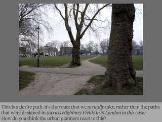 This is a desire path, it’s the route that we actually take, rather than the paths
that were designed in (across Highbury Fields in N London in this case)
How do you think the urban planners react to this?
 