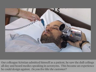 Our colleague Kristian admitted himself as a patient, he saw the dull ceilings
all day and heard medics speaking in acronyms. This became an experience
he could design against. Do you live like the customer?
 
