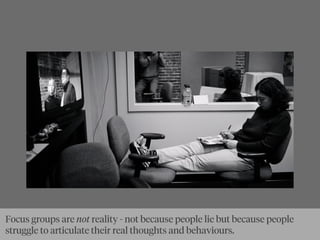 Focus groups are not reality - not because people lie but because people
struggle to articulate their real thoughts and behaviours.
 