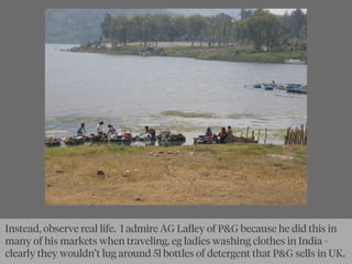 Instead, observe real life. I admire AG Laﬂey of P&G because he did this in
many of his markets when traveling, eg ladies washing clothes in India -
clearly they wouldn’t lug around 5l bottles of detergent that P&G sells in UK.
 