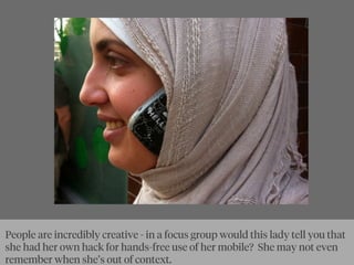 People are incredibly creative - in a focus group would this lady tell you that
she had her own hack for hands-free use of her mobile? She may not even
remember when she’s out of context.
 
