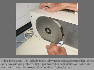 Or in a focus group this old lady might tell you she manages to take her tablets
every day without problem. But if you watch her behaviours you notice she
was uses a meat slicer to open the container. (this is for real)
 