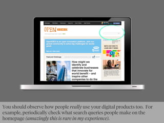 You should observe how people really use your digital products too. For
example, periodically check what search queries people make on the
homepage (amazingly this is rare in my experience).
 