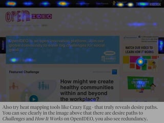 Also try heat mapping tools like Crazy Egg - that truly reveals desire paths.
You can see clearly in the image above that there are desire paths to
Challenges and How It Works on OpenIDEO, you also see redundancy.
 