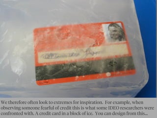 We therefore often look to extremes for inspiration. For example, when
observing someone fearful of credit this is what some IDEO researchers were
confronted with. A credit card in a block of ice. You can design from this...
 