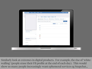 Similarly look at extremes in digital products. For example, the rise of ‘white-
walling’ (people erase their FB proﬁle at the end of each day). This would
show us many people increasingly want ephemeral services eg Snapchat...
 
