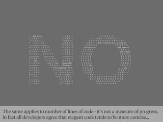 1 add cros 1 1 0 0 1 1 1 0 0 1 0
1 1 0 0 1 1 1 1 0 0 1 1 1 0 0 1 1 1 0 0 1 1 1
1 1 1 1 1 1 1 1 1 1 1 0 0 1 1 0 1 0 1 1 0 0 1 1 1
+ 1 1 1 0 1 1 1 1 0 0 1 1 0 0 1 add crossed out digits fi
---------------- 0 1 1 1 0 + 1 0 0 0 1 0 0 0 0 0 0
= 1 1 0 0 1 1 1 0 0 1 1 1 0 ---------- add remain
1 1 0 0 1 1 1 0 0 1 1 1 0 1 1 1 0 0 1 1 0 1 0 1
0 * * * * * * 1 1 1 1 1 0 1 ---------- add remai
1 1 1 0− 1 1 0 1 1 1 1 1 0 1 1 1 0 0 1 1 1 0 0 1
--------- --------- --------- 1 1 0 0 1 1 1 0 0 1
1 0 1 0 1 1 1 1 0 1 1 1 1 0 1 1 1 0 0 1 1 1 0 0 1
1 (A) 1 1 1 0 1 0 + 1 0 1 1 1 0 0 1 1 1 0 0 1
× 1 0 1 0 (B) ← Cor responds* 1 1 0 0 1 1 0 1 0 1
--------- 0 0 0 0 Versus:0 0 0 0 Ver + 0 0 0 1
+ 1 0 1 1 ← Corresponds to a 1 1 0 1 1 1 1 (A) *
0 + 1 0 1 0 + 1 0 1 1 ----1 1 0 0 1 1 0 1 0 1 1
+ 0 0 0 + 0 0 0 1 --1 1 0 0 1 1 0 1 0 1 1
0 + 1 0 1 1 1 0 1 1 (A) * 1 1 0 0 1 1 0 1 0 1
1 ------- = 1 1 0 1 = 1 1 1 0 0 1 1 0 1 0 1 1 0 0 1 1 1
-------- – 1 1 0 1 + 1 1 0 0 1 1 0 1 0 1 1 0 0 1 1
= 1 1 0 1 + 1 1 0 1 1 1 1 0 0 1 1 0 1 0 1 1 0
+ 1 0 1 0 1 1 0 0 1 1 1 0 0 1 1 0 1 0
The same applies to number of lines of code - it’s not a measure of progress,
in fact all developers agree that elegant code tends to be more concise...
 