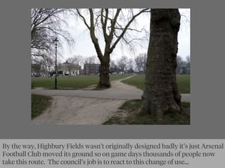 By the way, Highbury Fields wasn’t originally designed badly it’s just Arsenal
Football Club moved its ground so on game days thousands of people now
take this route. The council’s job is to react to this change of use...
 