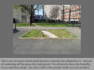 Here’s my favourite desire path in N London -
This is my favourite desire path because someone has adapted to it - instead
of cordoning oﬀ the grass they laid gravel. We all need to have the humility
to see and then adapt - the only truth is how people really use your product.
 