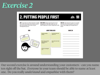Exercise 2
Our second exercise is around understanding your customers - can you name
ten right oﬀ the bat. Everyone in your team should be able to name at least
one. Do you really understand and empathise with them?
 