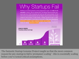 The fantastic Startup Genome Project taught us that the most common
reason for any startup to fail is ‘premature scaling’ - this is essentially scaling
before you’ve tested critical assumptions.
 