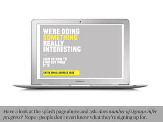WE'RE DOıNG
SOMETHıNG
REALLY
ıNTERESTıNG:
—SıGN UP NOW TO
FıND OUT WHAT
ıT ıS!
ENTER EMAIL ADDRESS HERE:
Have a look at the splash page above and ask: does number of signups infer
progress? Nope - people don’t even know what they’re signing up for.
 