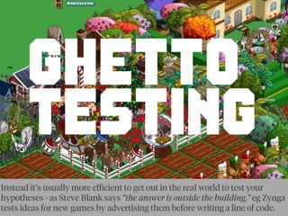 GHETTO
TESTING
Instead it’s usually more eﬃcient to get out in the real world to test your
hypotheses - as Steve Blank says “the answer is outside the building,” eg Zynga
tests ideas for new games by advertising them before writing a line of code.
 