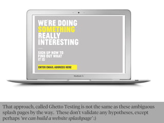 WE'RE DOıNG
SOMETHıNG
REALLY
ıNTERESTıNG:
—SıGN UP NOW TO
FıND OUT WHAT
ıT ıS!
ENTER EMAIL ADDRESS HERE:
That approach, called Ghetto Testing is not the same as these ambiguous
splash pages by the way. These don’t validate any hypotheses, except
perhaps ‘we can build a website splashpage’ :)
 