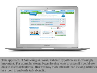 This approach, of Launching to Learn / validate hypotheses is increasingly
important. For example, Wonga began issuing loans to assess if it could use
data to assess default risk - this was way more eﬃcient than locking actuaries
in a room to endlessly talk about it...
 