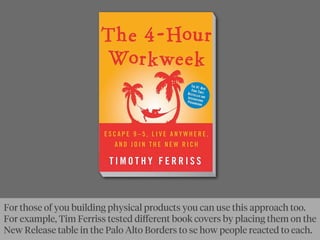 For those of you building physical products you can use this approach too.
For example, Tim Ferriss tested diﬀerent book covers by placing them on the
New Release table in the Palo Alto Borders to se how people reacted to each.
 