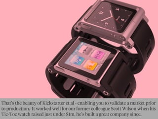 That’s the beauty of Kickstarter et al - enabling you to validate a market prior
to production. It worked well for our former colleague Scott Wilson when his
Tic-Toc watch raised just under $1m, he’s built a great company since.
 