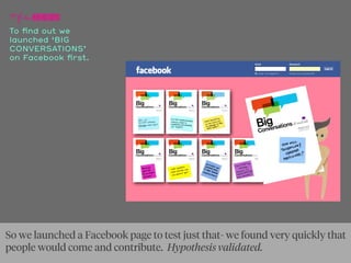 To ﬁnd out we
launched ‘BIG
CONVERSATIONS’
on Facebook ﬁrst.
So we launched a Facebook page to test just that- we found very quickly that
people would come and contribute. Hypothesis validated.
 