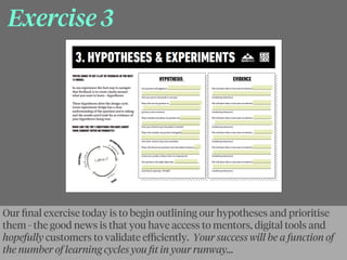 Exercise 3
Our ﬁnal exercise today is to begin outlining our hypotheses and prioritise
them - the good news is that you have access to mentors, digital tools and
hopefully customers to validate eﬃciently. Your success will be a function of
the number of learning cycles you ﬁt in your runway...
 