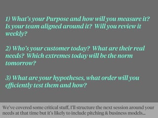 1) What’s your Purpose and how will you measure it?
Is your team aligned around it? Will you review it
weekly?
2) Who’s your customer today? What are their real
needs? Which extremes today will be the norm
tomorrow?
3) What are your hypotheses, what order will you
eﬃciently test them and how?
We’ve covered some critical stuﬀ, I’ll structure the next session around your
needs at that time but it’s likely to include pitching & business models...
 