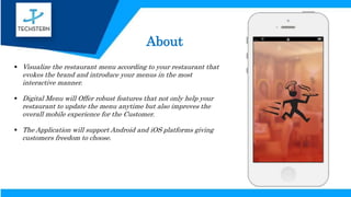 About
 Visualize the restaurant menu according to your restaurant that
evokes the brand and introduce your menus in the most
interactive manner.
 Digital Menu will Offer robust features that not only help your
restaurant to update the menu anytime but also improves the
overall mobile experience for the Customer.
 The Application will support Android and iOS platforms giving
customers freedom to choose.
 