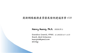 創新網路服務產業發展條例建議草案 v1.0
Kenny Huang, Ph.D. ⿈勝雄博⼠
Executive Council, APNIC
Board, Mind Extension
huangksh@gmail.com
2017.Sep
亞太網路資訊中⼼董事
 