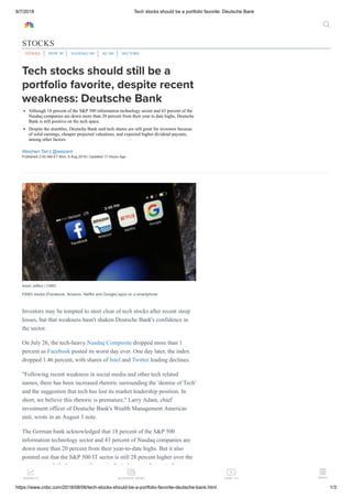 8/7/2018 Tech stocks should be a portfolio favorite: Deutsche Bank
https://www.cnbc.com/2018/08/06/tech-stocks-should-be-a-portfolio-favorite-deutsche-bank.html 1/3
Tech stocks should still be a
portfolio favorite, despite recent
weakness: Deutsche Bank
Although 18 percent of the S&P 500 information technology sector and 43 percent of the
Nasdaq companies are down more than 20 percent from their year to date highs, Deutsche
Bank is still positive on the tech space.
Despite the stumbles, Deutsche Bank said tech shares are still great for investors because
of solid earnings, cheaper projected valuations, and expected higher dividend payouts,
among other factors.
Weizhen Tan | @weizent
Published 2:55 AM ET Mon, 6 Aug 2018 | Updated 11 Hours Ago
Adam Jeffery | CNBC
FANG stocks (Facebook, Amazon, Netflix and Google) apps on a smartphone.
Investors may be tempted to steer clear of tech stocks after recent steep
losses, but that weakness hasn't shaken Deutsche Bank's confidence in
the sector.
On July 26, the tech-heavy Nasdaq Composite dropped more than 1
percent as Facebook posted its worst day ever. One day later, the index
dropped 1.46 percent, with shares of Intel and Twitter leading declines.
"Following recent weakness in social media and other tech related
names, there has been increased rhetoric surrounding the 'demise of Tech'
and the suggestion that tech has lost its market leadership position. In
short, we believe this rhetoric is premature," Larry Adam, chief
investment officer of Deutsche Bank's Wealth Management Americas
unit, wrote in an August 3 note.
The German bank acknowledged that 18 percent of the S&P 500
information technology sector and 43 percent of Nasdaq companies are
down more than 20 percent from their year-to-date highs. But it also
pointed out that the S&P 500 IT sector is still 28 percent higher over the
past year, and it's the top performer in the index over that period.
STOCKS
STOCKS DOW 30 NASDAQ 100 IQ 100 SECTORS


MARKETS

BUSINESS NEWS
CNBC TV

MENU
 