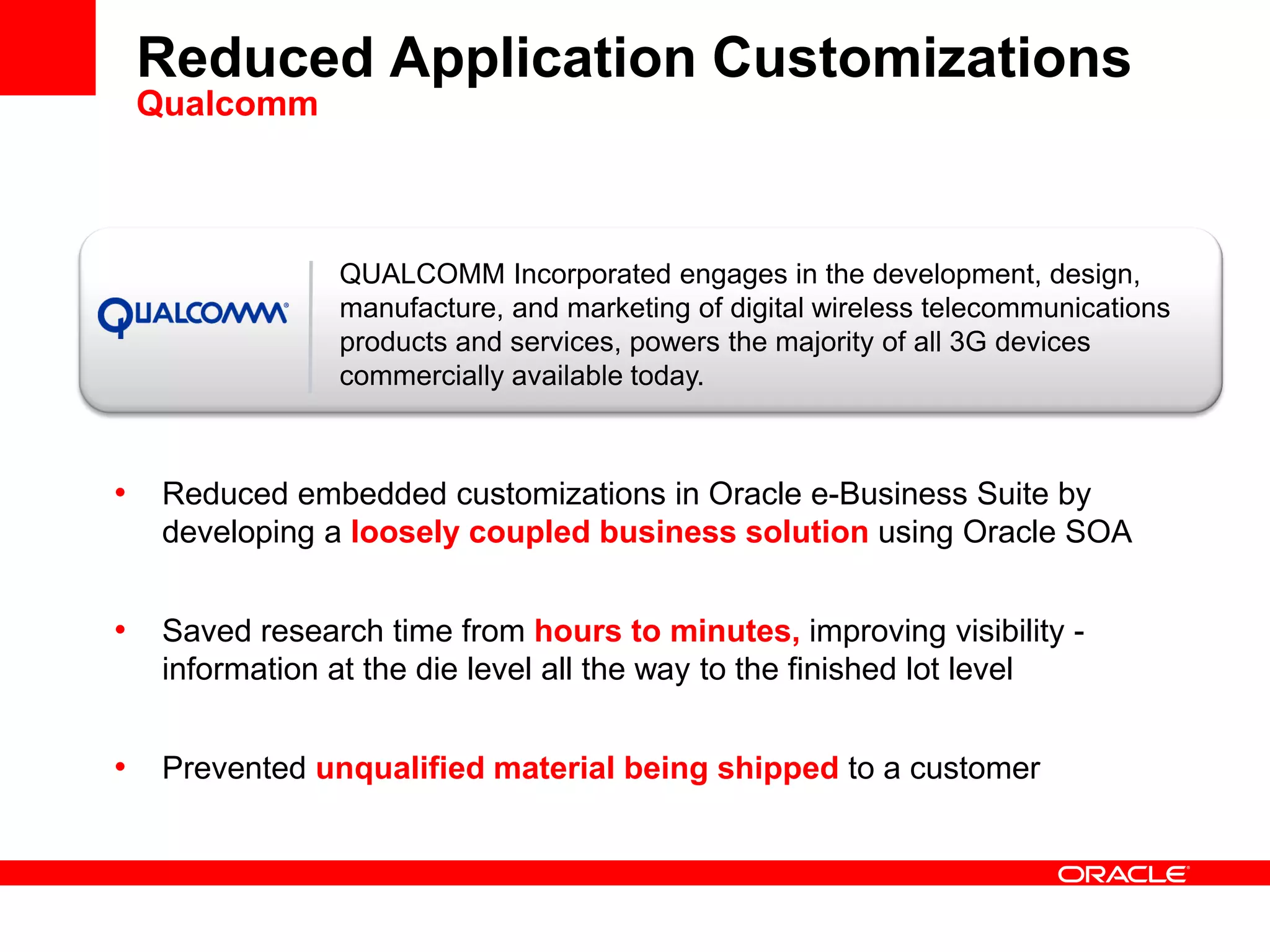 QUALCOMM Incorporated engages in the development, design,
manufacture, and marketing of digital wireless telecommunications
products and services, powers the majority of all 3G devices
commercially available today.
Reduced Application Customizations
Qualcomm
• Reduced embedded customizations in Oracle e-Business Suite by
developing a loosely coupled business solution using Oracle SOA
• Saved research time from hours to minutes, improving visibility -
information at the die level all the way to the finished lot level
• Prevented unqualified material being shipped to a customer
 