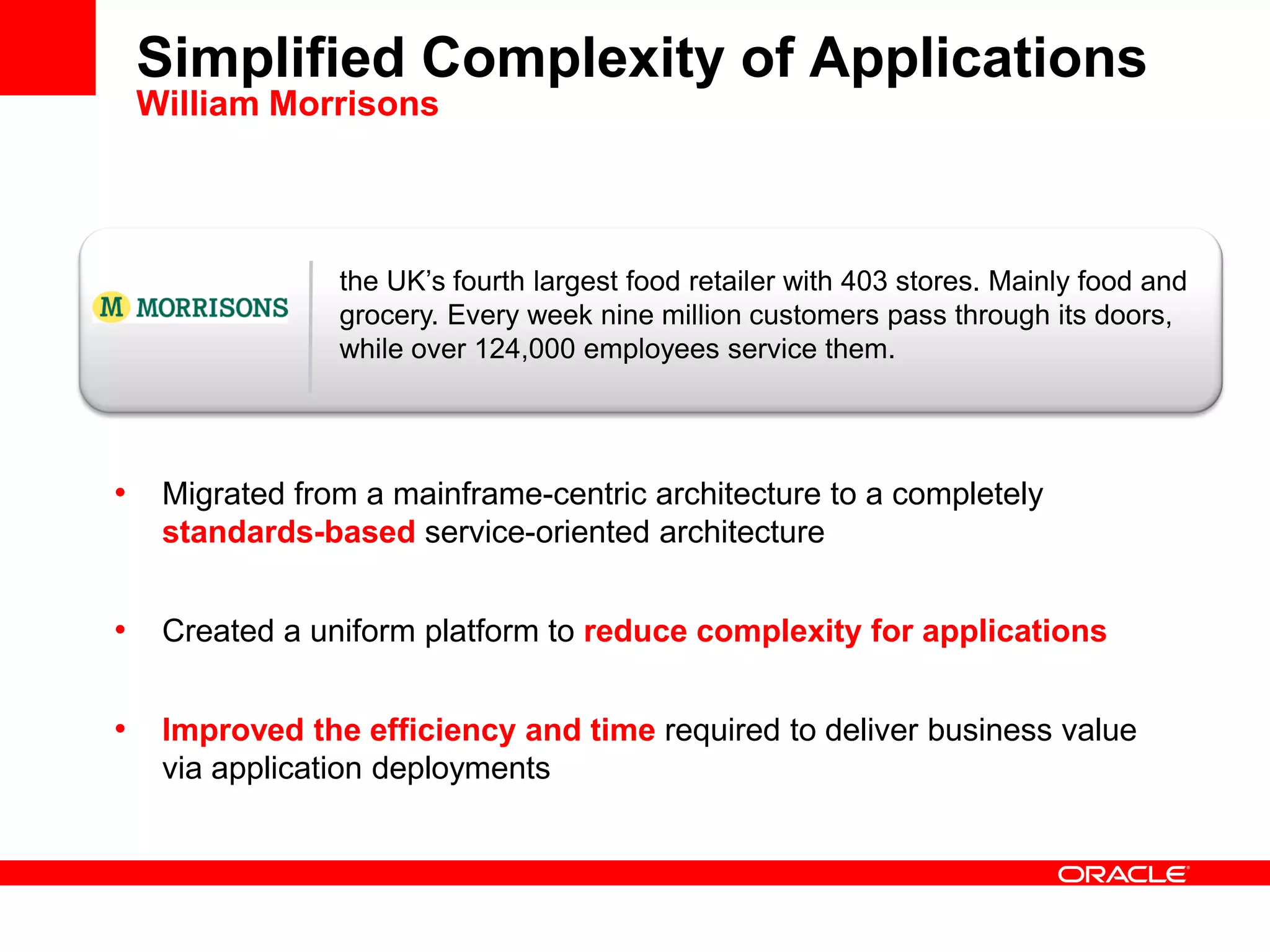 the UK’s fourth largest food retailer with 403 stores. Mainly food and
grocery. Every week nine million customers pass through its doors,
while over 124,000 employees service them.
Simplified Complexity of Applications
William Morrisons
• Migrated from a mainframe-centric architecture to a completely
standards-based service-oriented architecture
• Created a uniform platform to reduce complexity for applications
• Improved the efficiency and time required to deliver business value
via application deployments
 