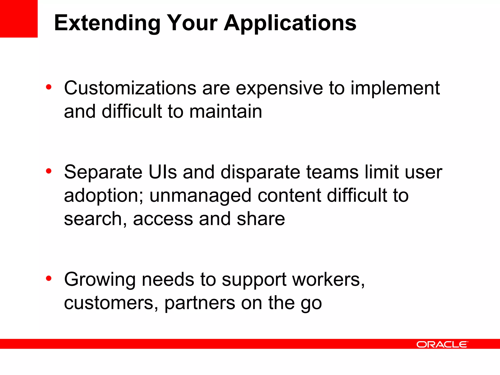Extending Your Applications
• Customizations are expensive to implement
and difficult to maintain
• Separate UIs and disparate teams limit user
adoption; unmanaged content difficult to
search, access and share
• Growing needs to support workers,
customers, partners on the go
 