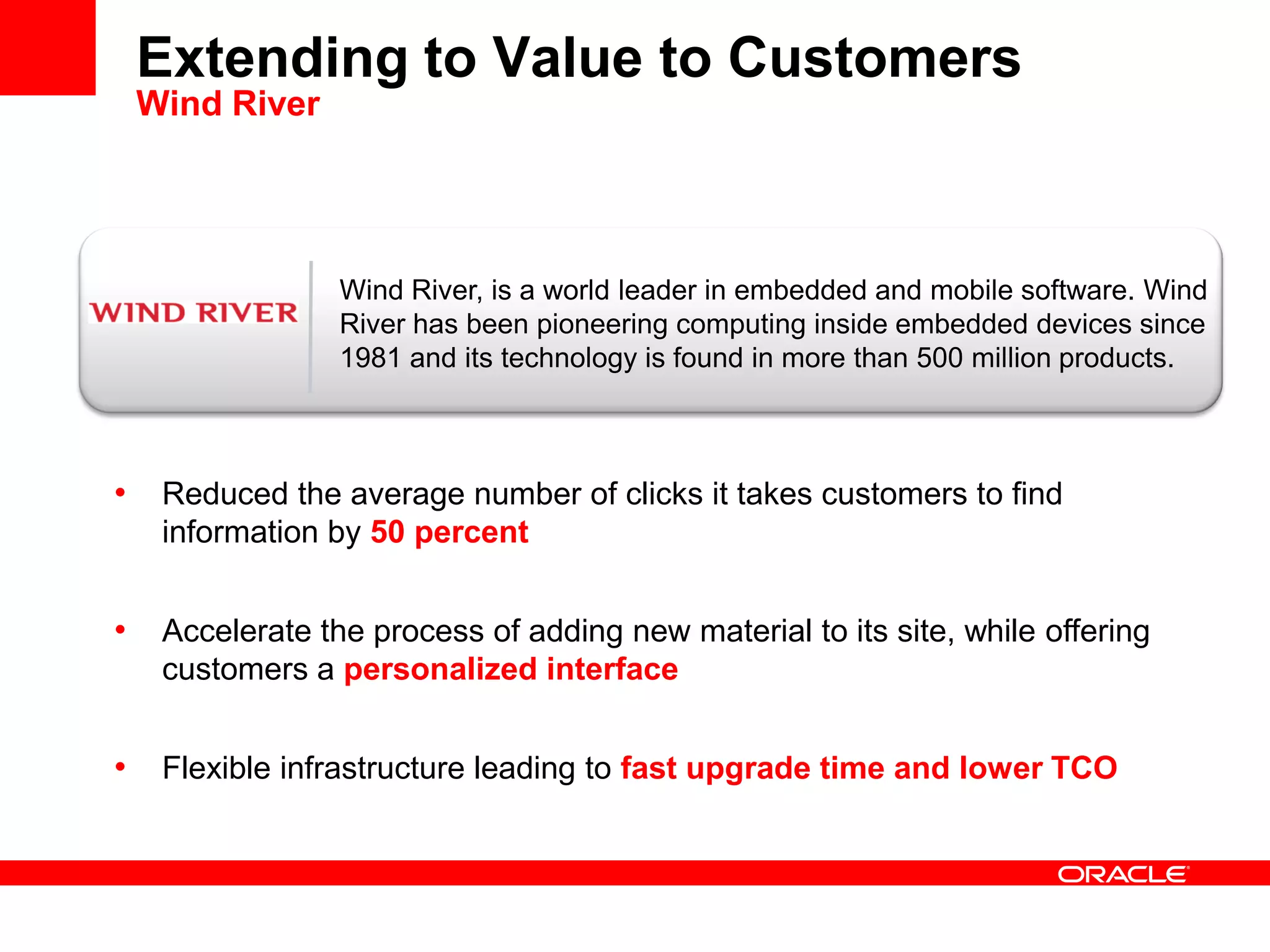 Extending to Value to Customers
Wind River
• Reduced the average number of clicks it takes customers to find
information by 50 percent
• Accelerate the process of adding new material to its site, while offering
customers a personalized interface
• Flexible infrastructure leading to fast upgrade time and lower TCO
Wind River, is a world leader in embedded and mobile software. Wind
River has been pioneering computing inside embedded devices since
1981 and its technology is found in more than 500 million products.
 