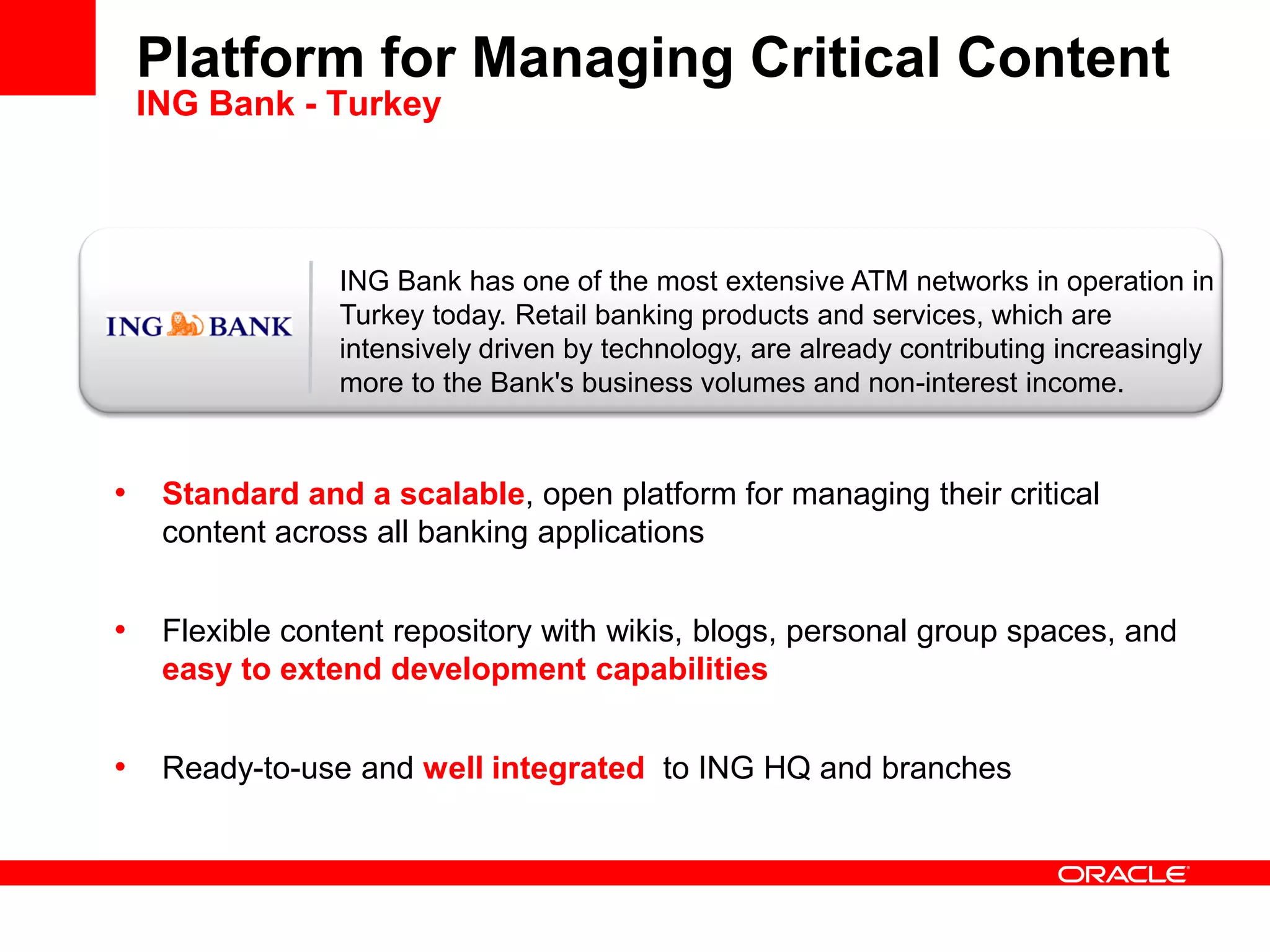 ING Bank has one of the most extensive ATM networks in operation in
Turkey today. Retail banking products and services, which are
intensively driven by technology, are already contributing increasingly
more to the Bank's business volumes and non-interest income.
Platform for Managing Critical Content
ING Bank - Turkey
• Standard and a scalable, open platform for managing their critical
content across all banking applications
• Flexible content repository with wikis, blogs, personal group spaces, and
easy to extend development capabilities
• Ready-to-use and well integrated to ING HQ and branches
 