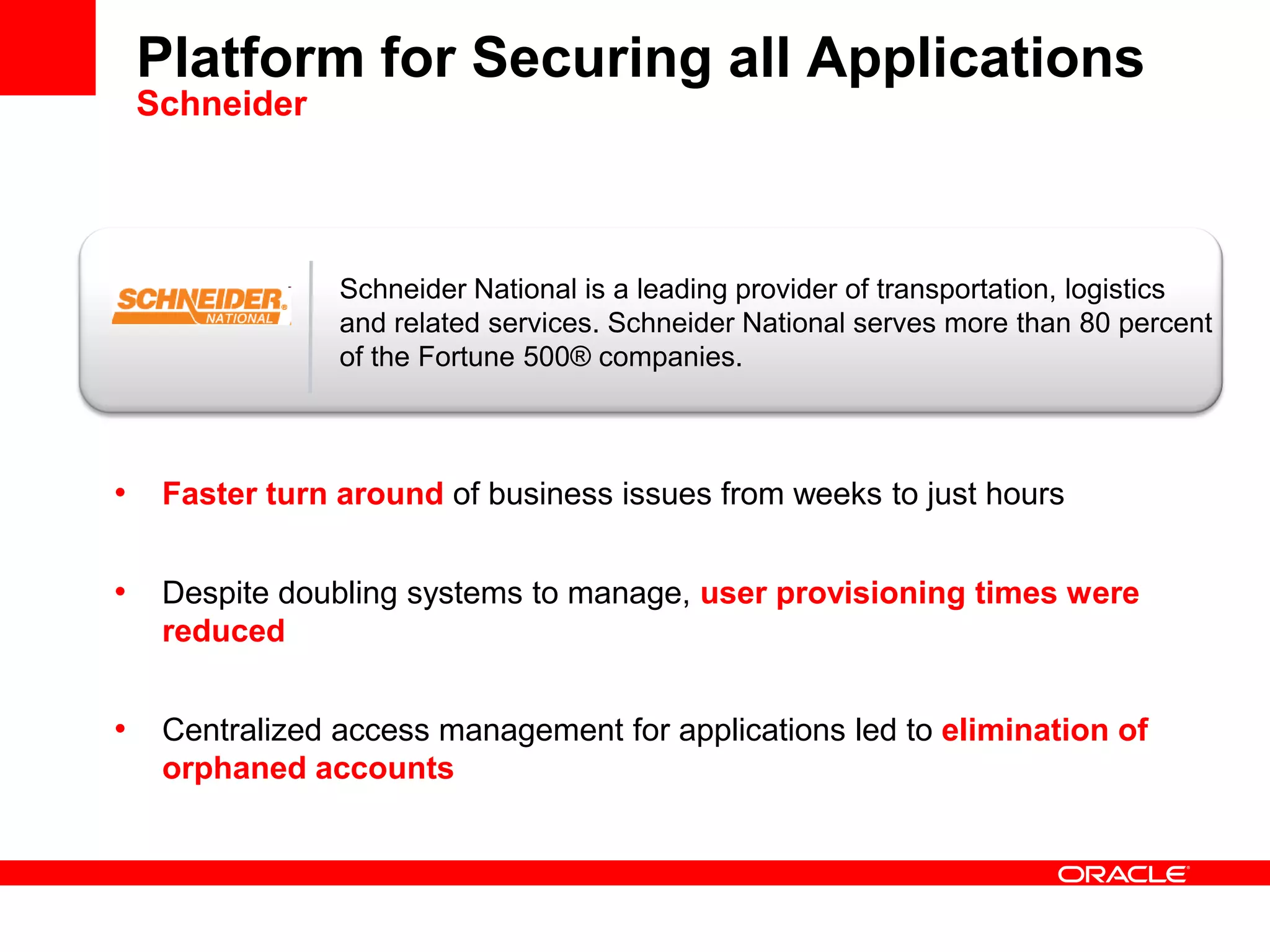 Platform for Securing all Applications
Schneider
• Faster turn around of business issues from weeks to just hours
• Despite doubling systems to manage, user provisioning times were
reduced
• Centralized access management for applications led to elimination of
orphaned accounts
Schneider National is a leading provider of transportation, logistics
and related services. Schneider National serves more than 80 percent
of the Fortune 500® companies.
 