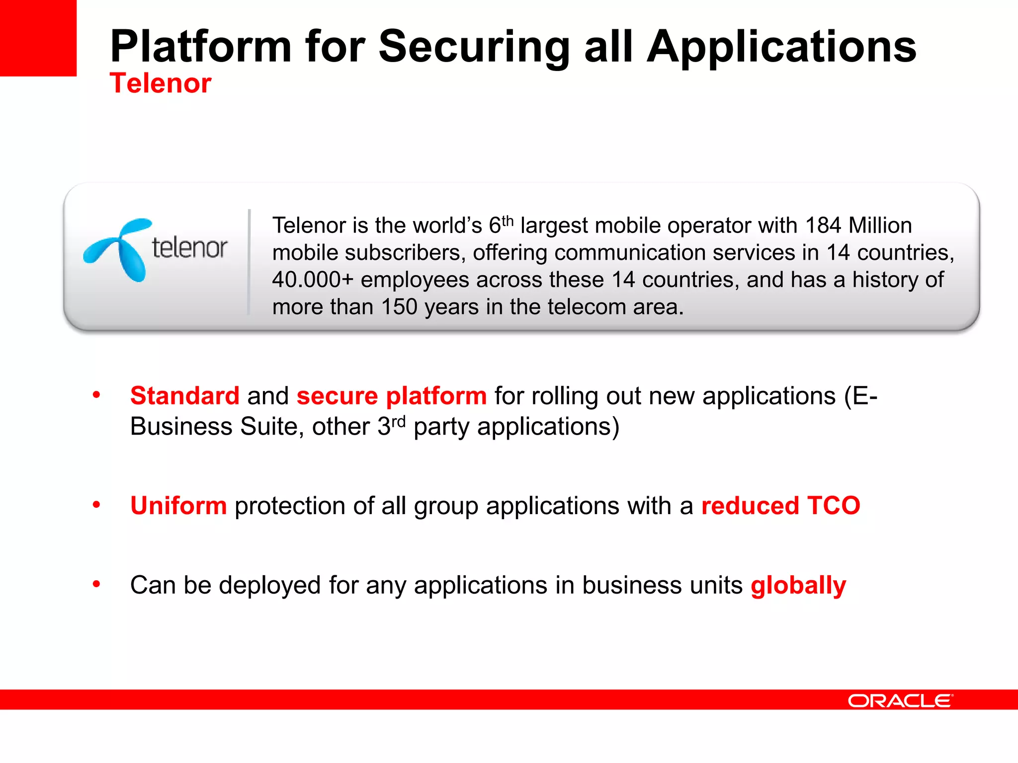 Telenor is the world’s 6th largest mobile operator with 184 Million
mobile subscribers, offering communication services in 14 countries,
40.000+ employees across these 14 countries, and has a history of
more than 150 years in the telecom area.
Platform for Securing all Applications
Telenor
• Standard and secure platform for rolling out new applications (E-
Business Suite, other 3rd party applications)
• Uniform protection of all group applications with a reduced TCO
• Can be deployed for any applications in business units globally
 