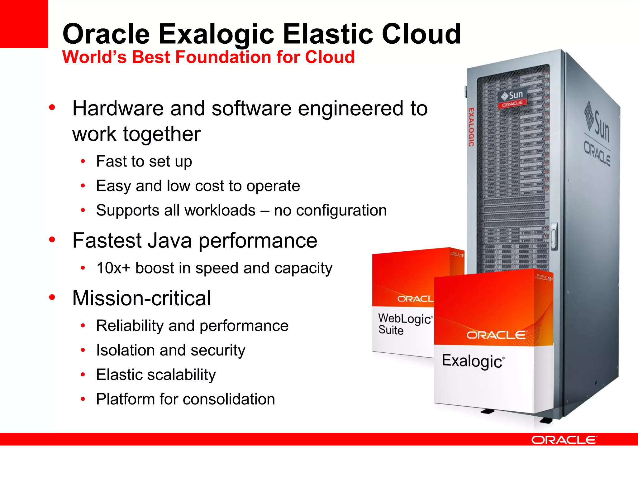 Oracle Exalogic Elastic Cloud
World’s Best Foundation for Cloud
• Hardware and software engineered to
work together
• Fast to set up
• Easy and low cost to operate
• Supports all workloads – no configuration
• Fastest Java performance
• 10x+ boost in speed and capacity
• Mission-critical
• Reliability and performance
• Isolation and security
• Elastic scalability
• Platform for consolidation
 