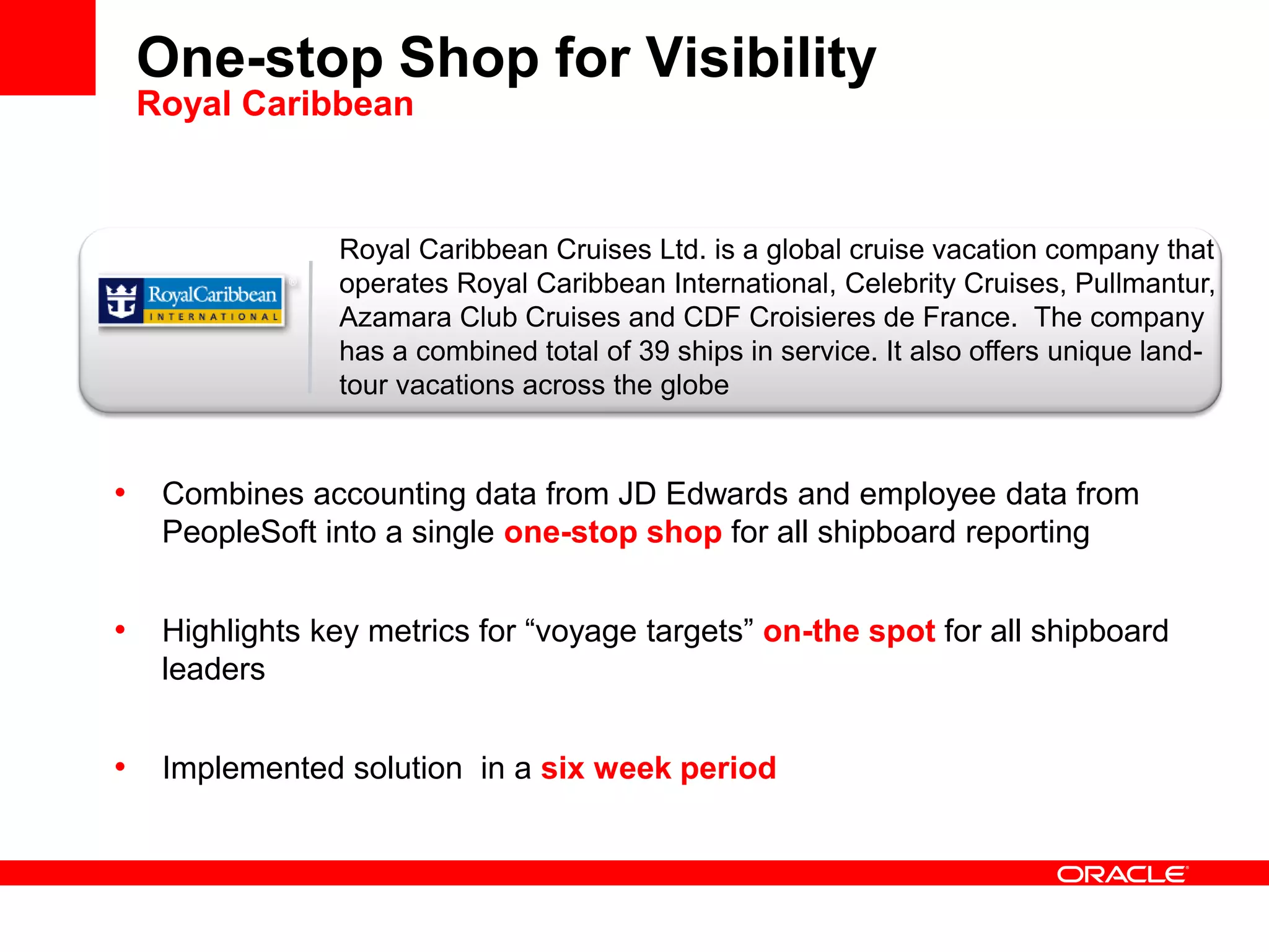 Royal Caribbean Cruises Ltd. is a global cruise vacation company that
operates Royal Caribbean International, Celebrity Cruises, Pullmantur,
Azamara Club Cruises and CDF Croisieres de France. The company
has a combined total of 39 ships in service. It also offers unique land-
tour vacations across the globe
One-stop Shop for Visibility
Royal Caribbean
• Combines accounting data from JD Edwards and employee data from
PeopleSoft into a single one-stop shop for all shipboard reporting
• Highlights key metrics for “voyage targets” on-the spot for all shipboard
leaders
• Implemented solution in a six week period
 