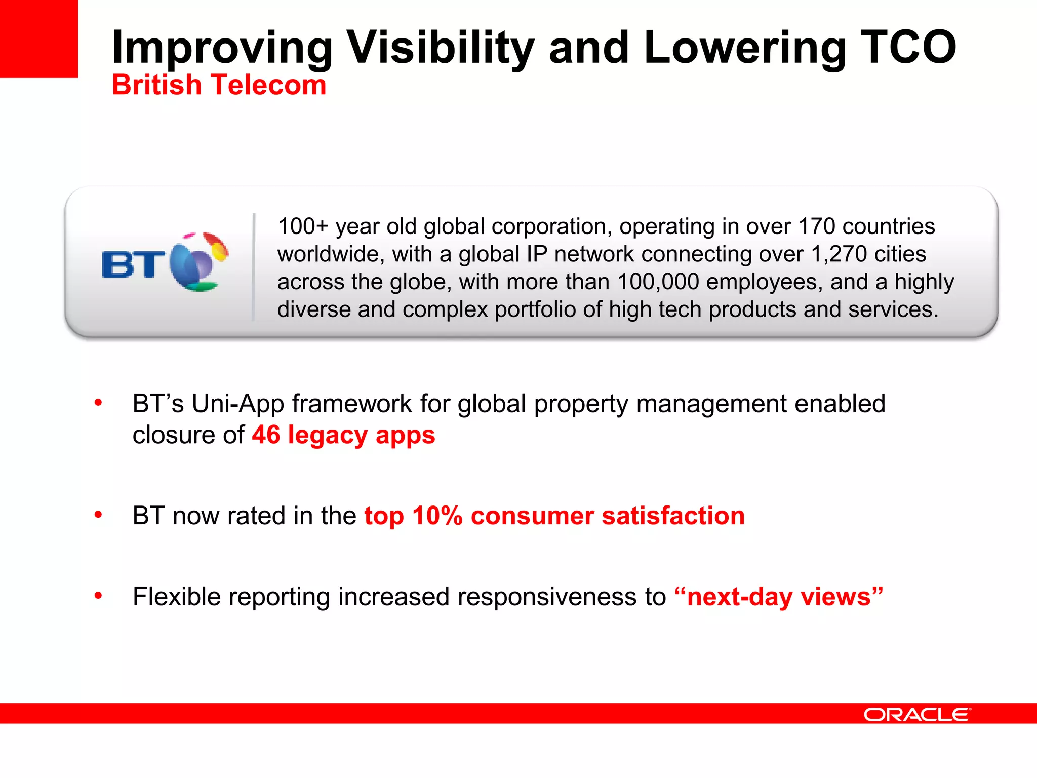 100+ year old global corporation, operating in over 170 countries
worldwide, with a global IP network connecting over 1,270 cities
across the globe, with more than 100,000 employees, and a highly
diverse and complex portfolio of high tech products and services.
Improving Visibility and Lowering TCO
British Telecom
• BT’s Uni-App framework for global property management enabled
closure of 46 legacy apps
• BT now rated in the top 10% consumer satisfaction
• Flexible reporting increased responsiveness to “next-day views”
 