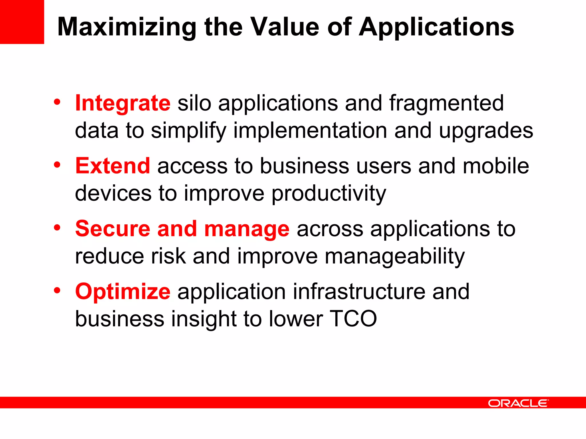 Maximizing the Value of Applications
• Integrate silo applications and fragmented
data to simplify implementation and upgrades
• Extend access to business users and mobile
devices to improve productivity
• Secure and manage across applications to
reduce risk and improve manageability
• Optimize application infrastructure and
business insight to lower TCO
 