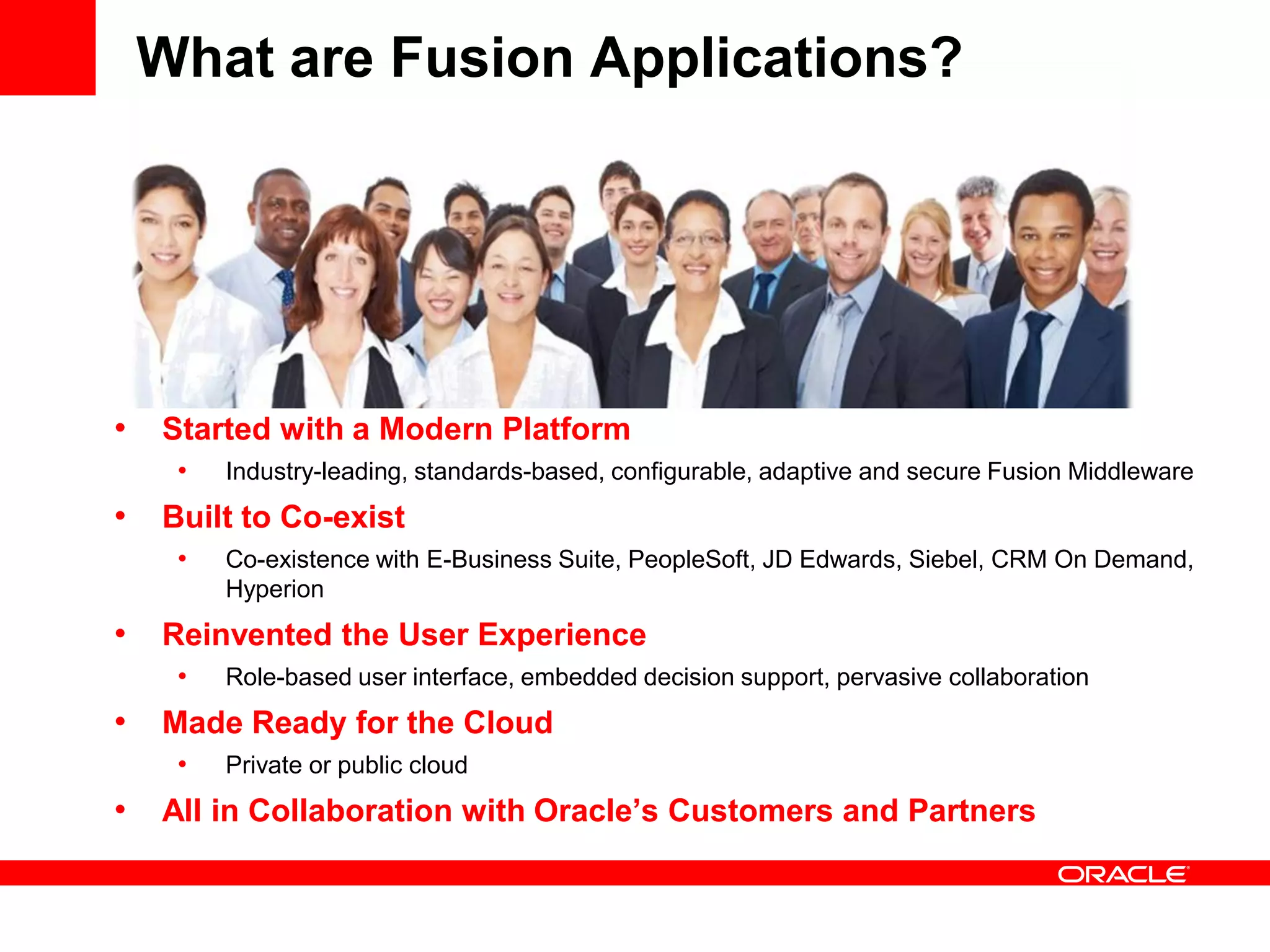What are Fusion Applications?
• Started with a Modern Platform
• Industry-leading, standards-based, configurable, adaptive and secure Fusion Middleware
• Built to Co-exist
• Co-existence with E-Business Suite, PeopleSoft, JD Edwards, Siebel, CRM On Demand,
Hyperion
• Reinvented the User Experience
• Role-based user interface, embedded decision support, pervasive collaboration
• Made Ready for the Cloud
• Private or public cloud
• All in Collaboration with Oracle’s Customers and Partners
 