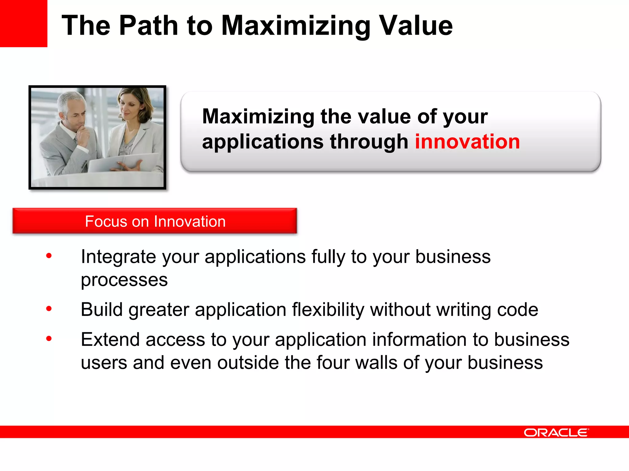 The Path to Maximizing Value
• Integrate your applications fully to your business
processes
• Build greater application flexibility without writing code
• Extend access to your application information to business
users and even outside the four walls of your business
Maximizing the value of your
applications through innovation
Focus on Innovation
 