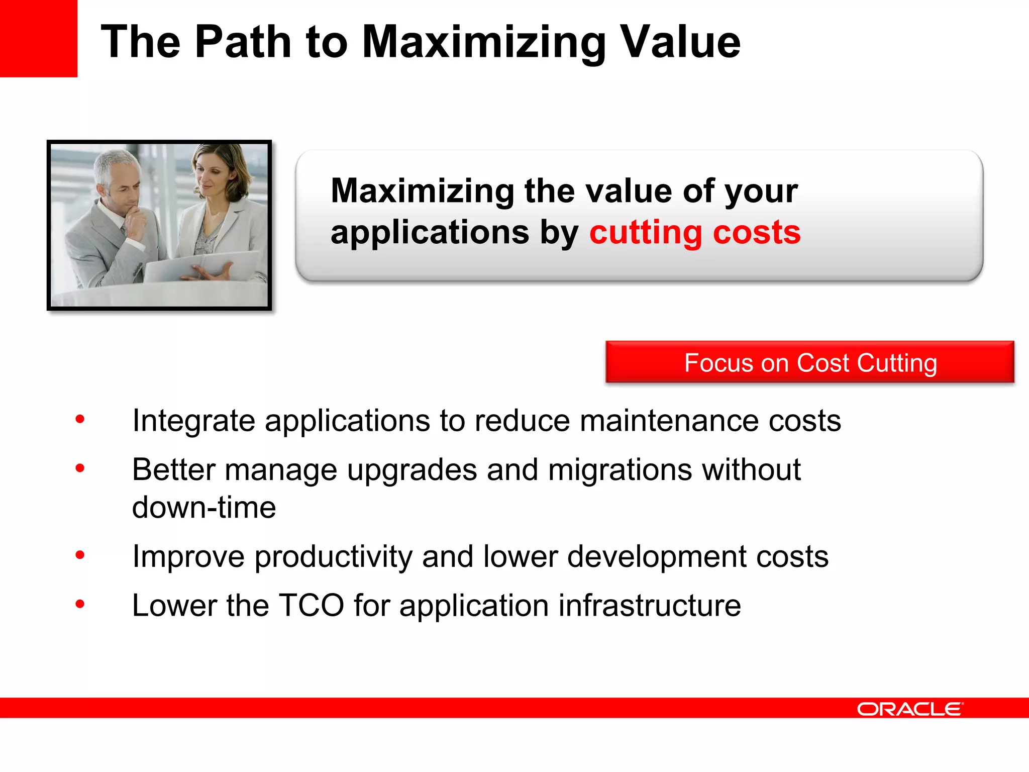 The Path to Maximizing Value
• Integrate applications to reduce maintenance costs
• Better manage upgrades and migrations without
down-time
• Improve productivity and lower development costs
• Lower the TCO for application infrastructure
Maximizing the value of your
applications by cutting costs
Focus on Cost Cutting
 