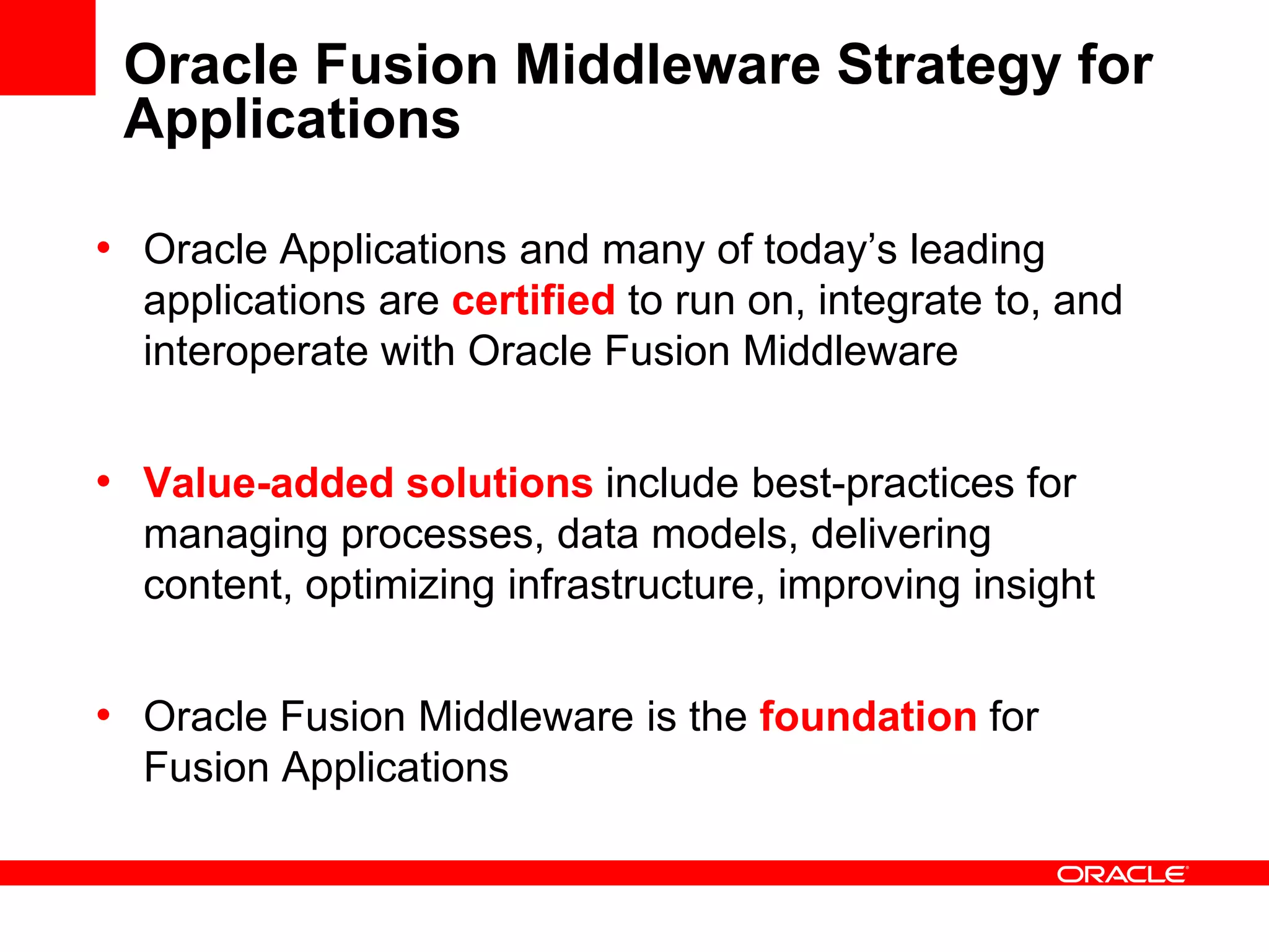 Oracle Fusion Middleware Strategy for
Applications
• Oracle Applications and many of today’s leading
applications are certified to run on, integrate to, and
interoperate with Oracle Fusion Middleware
• Value-added solutions include best-practices for
managing processes, data models, delivering
content, optimizing infrastructure, improving insight
• Oracle Fusion Middleware is the foundation for
Fusion Applications
 