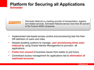 Platform for Securing all Applications
Schneider
• Implemented role-based access control and provisioning tied into their
HR definition of users and roles.
• Despite doubling systems to manage, user provisioning times were
reduced by using Oracle Identity Management to provision all
applications.
• Faster turn around of business issues from weeks to just hours.
• Centralized access management for applications led to elimination of
orphaned accounts.
Schneider National is a leading provider of transportation, logistics
and related services. Schneider National serves more than 80 percent
of the Fortune 500® companies.
 