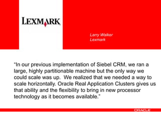 “In our previous implementation of Siebel CRM, we ran a
large, highly partitionable machine but the only way we
could scale was up. We realized that we needed a way to
scale horizontally. Oracle Real Application Clusters gives us
that ability and the flexibility to bring in new processor
technology as it becomes available.”
Larry Walker
Lexmark
 